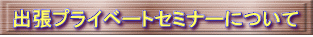 出張プライベートセミナーについて